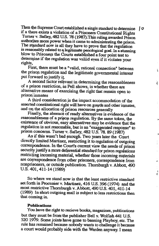 Then the Supreme Court established a single standurd to determine | 0 if a there exists a violation of a Prisoners Constitutional Rights ‘Turner . Safley, 482 U.S. 78 (1987).This ruling awarded Prison authorites more power when it carme to administrating the prison. ‘The standard now is all they have 10 prove that the regulation s reasonably related to g legitimate penological goal. In a stunning blow to Prisoners the Courts established 2 four point test to dr;m-,me if the regulation was valiid even if it violates your rights, First, there must be a *valid, rational connection" between the prison regulation and the legitimate govemnmental interest put forward to justify it. A second factor relgvant in determining the reasonableness of a prison restriction, as Pell shows, is whether there are altemative means of exercising the right that remain open (o ‘prison inmates A third consideration js the impact accommodation of the asserted constitutional right will have on guards and other inmates, and o the allocation of prison resources generally Finally, the absence of ready alternaives is evidence of the reasonableness of a prigop regulation. By the same token, the existence of obvious, easy altematives may be evidence that the regulation is not reasonable, but is an "exaggerated response” o prison concems. Tumer v. Safley, 482 U.S. 78. 89 (1987) . As i this wasn’t bad eough. Two years later the Caurt directly limited Martinez, restricting it fo regulation of outgoing correspondence. In the Court’s current view the needs of prison security justify a more deferential standard for prison regulations restricting incoming material, whether those incoming materials are cofrespondence from other prisoners, correspondence from . nonprisoners, or outside publication. Thomburgh v. Abbott, 490 U.S. 401, 411-14 (1989) : So where we stand now is that the least restrictive standard set forth in Procunier v. Martinez, 416 U.S. 396 (1974) and the ‘most resirictive Thomburgh v. Abbott, 490 U.S. 401, 411-14 (1989) In short outgoing mail is subject (o less restrictions then that coming in. Publications You have the right o recieve books, magazines, publications but they must be from the publisher Bell y. Wolfish 441 U.S. 520 1979. Some joints have gone to banning Playboy, etc. The. rule has remained because nobody wants to challenge it because. a court would probably side with the Warden anyway. | mean